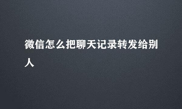 微信怎么把聊天记录转发给别人