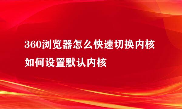 360浏览器怎么快速切换内核 如何设置默认内核