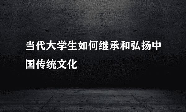 当代大学生如何继承和弘扬中国传统文化
