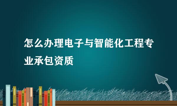 怎么办理电子与智能化工程专业承包资质