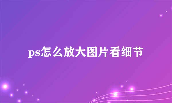 ps怎么放大图片看细节