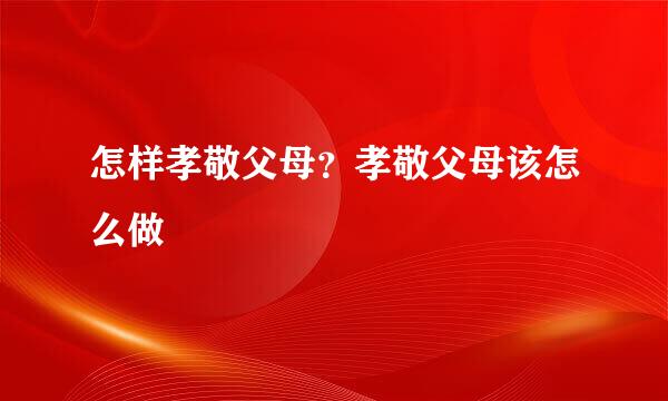 怎样孝敬父母？孝敬父母该怎么做