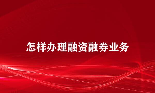 怎样办理融资融券业务