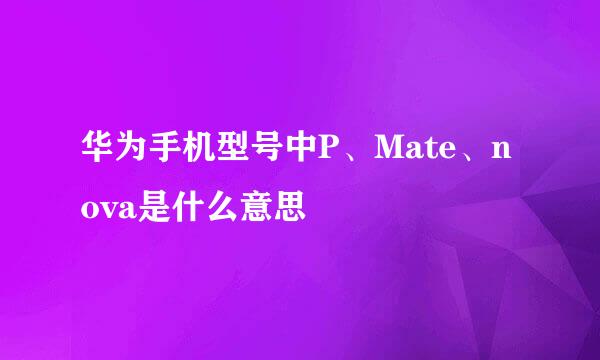 华为手机型号中P、Mate、nova是什么意思