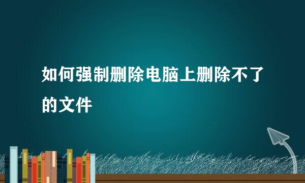 如何强制删除电脑上删除不了的文件