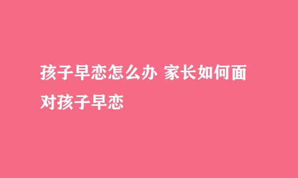 孩子早恋怎么办 家长如何面对孩子早恋