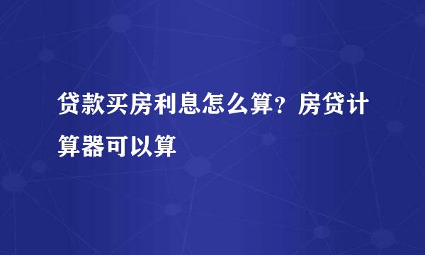 贷款买房利息怎么算？房贷计算器可以算