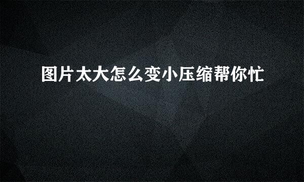 图片太大怎么变小压缩帮你忙