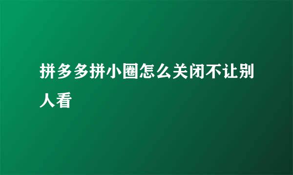 拼多多拼小圈怎么关闭不让别人看