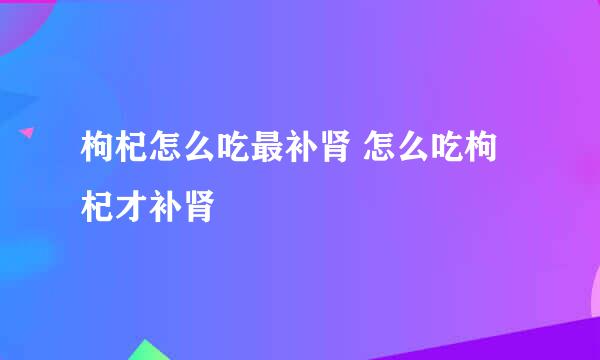 枸杞怎么吃最补肾 怎么吃枸杞才补肾
