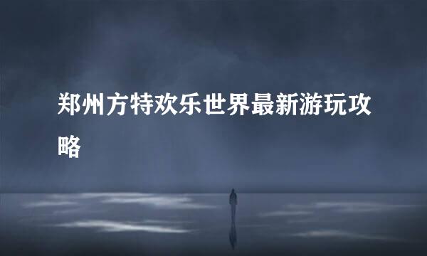 郑州方特欢乐世界最新游玩攻略