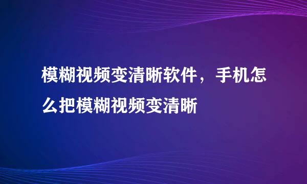 模糊视频变清晰软件，手机怎么把模糊视频变清晰