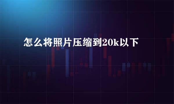 怎么将照片压缩到20k以下
