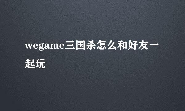 wegame三国杀怎么和好友一起玩