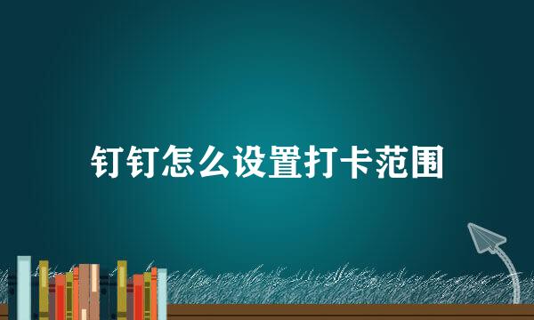 钉钉怎么设置打卡范围