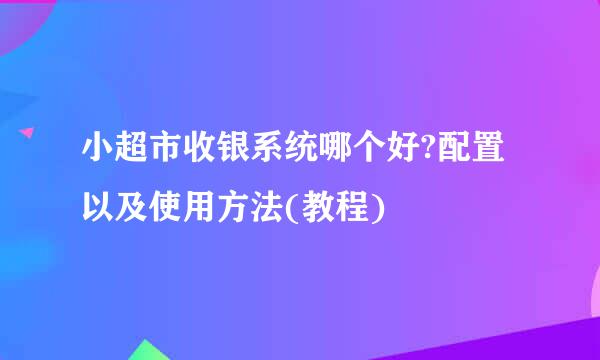 小超市收银系统哪个好?配置以及使用方法(教程)