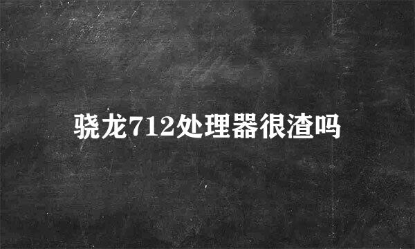 骁龙712处理器很渣吗