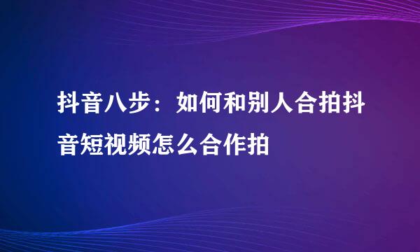 抖音八步：如何和别人合拍抖音短视频怎么合作拍