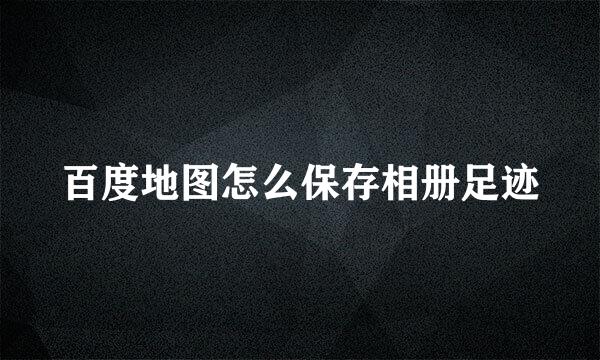 百度地图怎么保存相册足迹