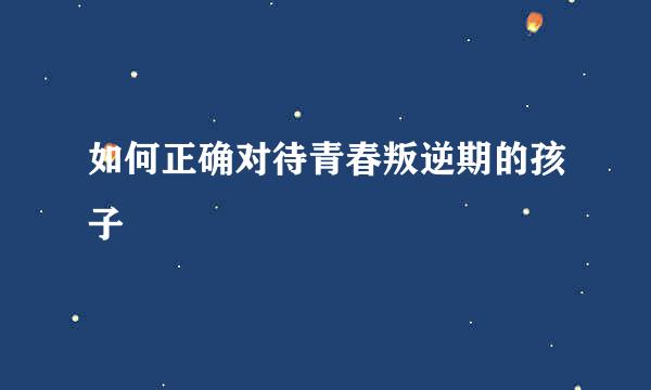如何正确对待青春叛逆期的孩子
