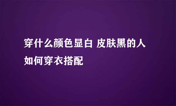 穿什么颜色显白 皮肤黑的人如何穿衣搭配