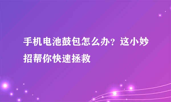 手机电池鼓包怎么办？这小妙招帮你快速拯救