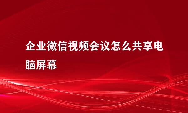 企业微信视频会议怎么共享电脑屏幕