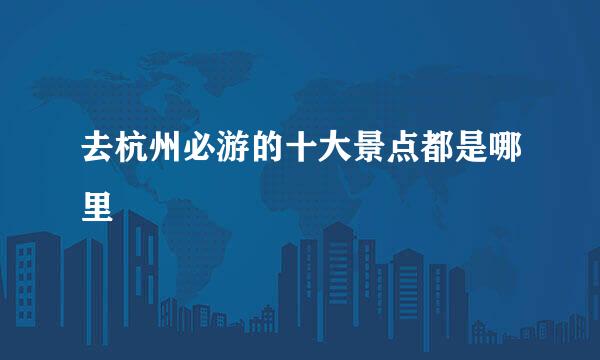 去杭州必游的十大景点都是哪里