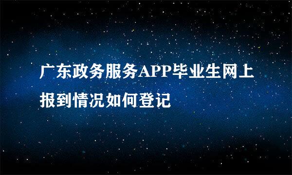 广东政务服务APP毕业生网上报到情况如何登记