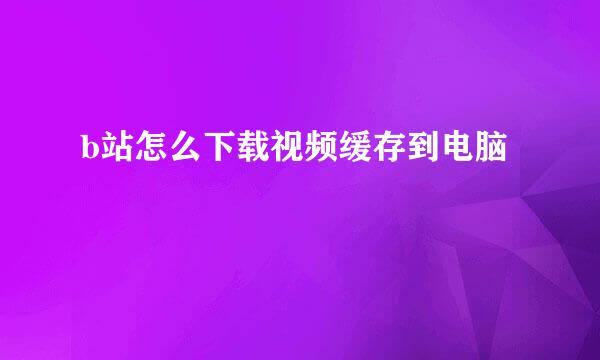 b站怎么下载视频缓存到电脑