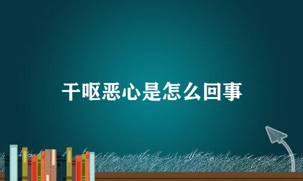 干呕恶心是怎么回事