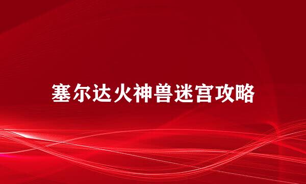 塞尔达火神兽迷宫攻略