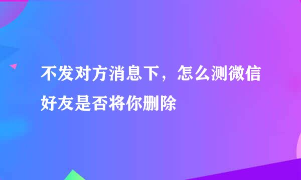 不发对方消息下，怎么测微信好友是否将你删除