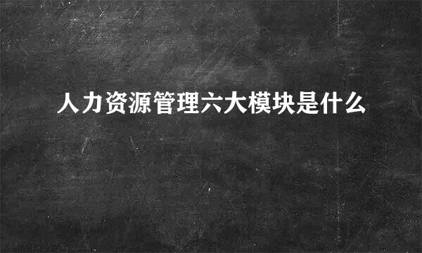 人力资源管理六大模块是什么