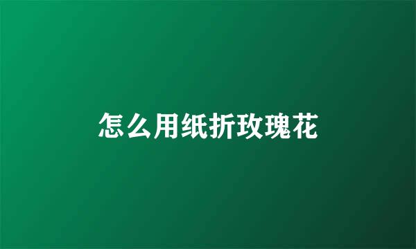怎么用纸折玫瑰花