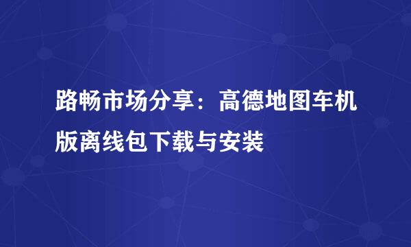 路畅市场分享：高德地图车机版离线包下载与安装