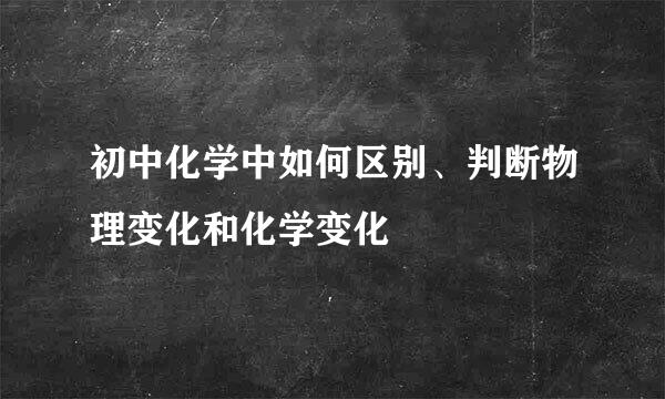 初中化学中如何区别、判断物理变化和化学变化
