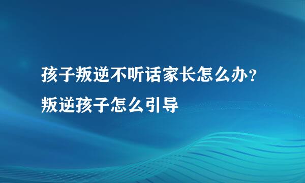 孩子叛逆不听话家长怎么办？叛逆孩子怎么引导