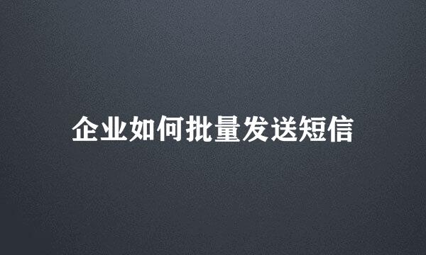 企业如何批量发送短信