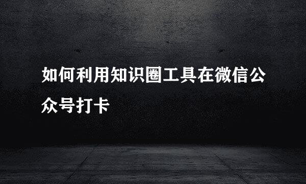 如何利用知识圈工具在微信公众号打卡