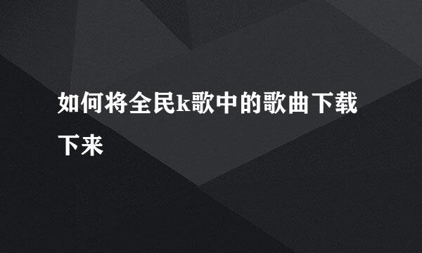 如何将全民k歌中的歌曲下载下来