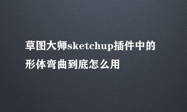 草图大师sketchup插件中的形体弯曲到底怎么用