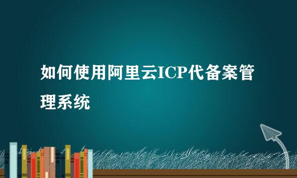 如何使用阿里云ICP代备案管理系统