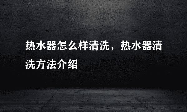 热水器怎么样清洗，热水器清洗方法介绍