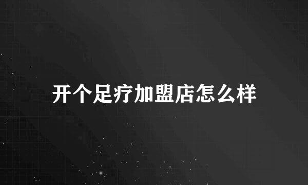 开个足疗加盟店怎么样