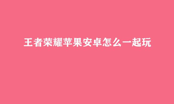 王者荣耀苹果安卓怎么一起玩