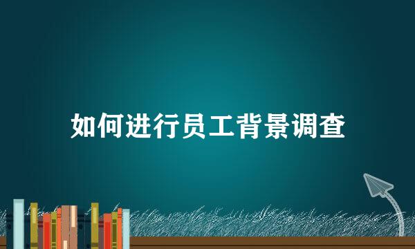 如何进行员工背景调查