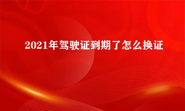 2021年驾驶证到期了怎么换证