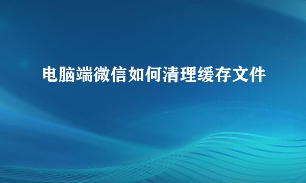 电脑端微信如何清理缓存文件