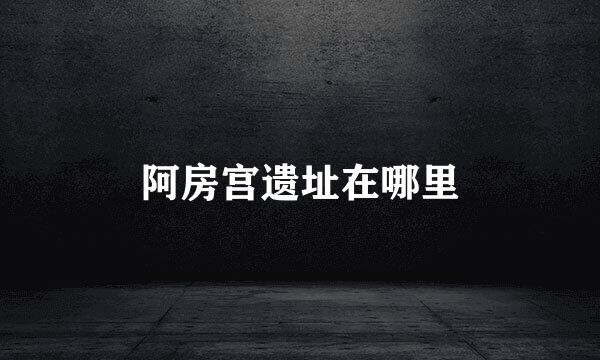 阿房宫遗址在哪里